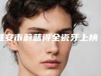 淮安市蔚蓝得全瓷牙上榜名单前五个有没有你选中的医生-淮安市蔚蓝得全瓷牙口腔医生