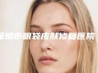 深圳市眼袋皮肤修复医院排行榜谁独占鳌头正规口碑也不错（深圳艺星医疗美容靠谱技术先进）