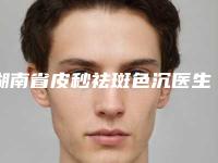 湖南省皮秒祛斑色沉医生排名榜前10强强榜白名单发布-湖南省皮秒祛斑色沉整形医生