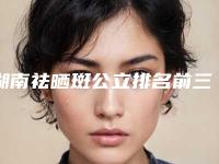 湖南祛晒斑公立排名前三的实力详解!长沙中诺口腔整形医院等实力PK你评