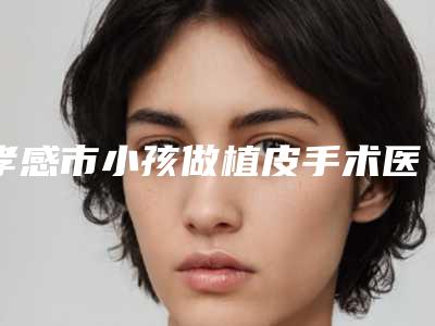 孝感市小孩做植皮手术医生上榜清单在哪个医生-王振荣医生风格特色价格不同~