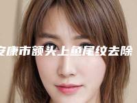 安康市额头上鱼尾纹去除专业医院好的是哪几家-安康市人民医院整形外科广受好评