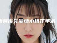 宜昌市乳晕缩小矫正手术医院排行榜top10强公立医美占比稍多（宜昌星范医疗美容门诊部正规靠谱机构入围）