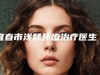 宜春市浅龋牙齿治疗医生上榜清单选择哪位好-宜春市胡秀龙口腔医生