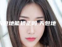 天包地能矫正吗,天包地牙齿矫正效果图