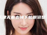 天津无痕去掉下睑眼袋整形最低价格是多少