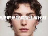 天津市牙冠套医生排行权威精选-天津市牙冠套口腔医生