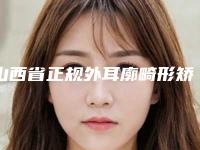 山西省正规外耳廓畸形矫正机构推荐：外耳廓畸形矫正医院top30真实推荐