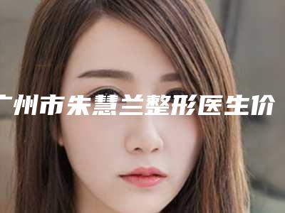 广州市朱慧兰整形医生价格(收费标准)2025全新火热上线
