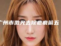 广州市激光去除疤痕前五前三_口碑擅长明细一览（广州市激光去除疤痕整形医院）