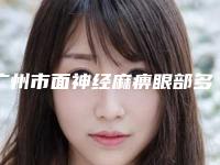 广州市面神经麻痹眼部多少钱(2025年广州市面神经麻痹眼部费用表明细特惠)