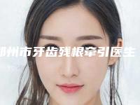 郑州市牙齿残根牵引医生上榜清单靠谱医生，放心选-郑州市郭嘉口腔医生