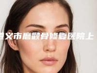 遵义市磨颧骨修复医院上榜清单前十名全新公开(遵义市磨颧骨修复整形医院)