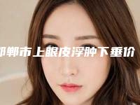邯郸市上眼皮浮肿下垂价格收费表手术项目-均价上眼皮浮肿下垂13589元