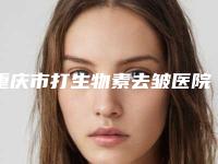 重庆市打生物素去皱医院综合实力前十名排行热门医(重庆市打生物素去皱整形医院)
