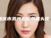 重庆市激光去粉刺黑头医院排名口碑棒（重庆盈之康医疗美容门诊部私立医美服务更好）