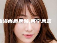 青海省藏医院,西宁恩喜医疗美容诊所口碑价格大PK
