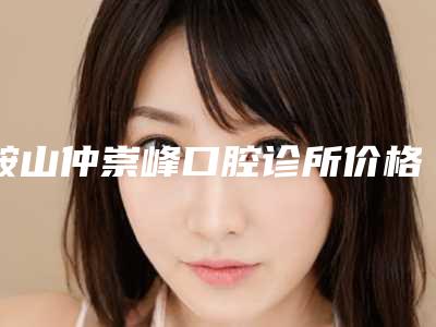 鞍山仲崇峰口腔诊所价格表(费用)2025官方发布-附口腔诊治案例