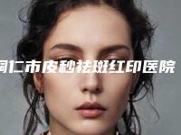铜仁市皮秒祛斑红印医院排行榜前十名公开名单推荐（铜仁市韩美时光医疗美容门诊部口碑好收费不坑）