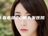 长春市植20根头发医院排名十强精品机构汇总（长春市植20根头发整形医院）