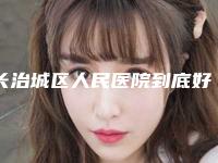 长治城区人民医院到底好不好-推荐程银忠医生,胡斌医生,张俊发医生