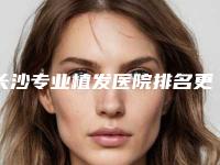 长沙专业植发医院排名更新!美莱植发科、碧莲盛、大麦等上榜前五!