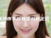 长沙市下颌骨歪斜纠正价格(价目)表2025正式更新-长沙市下颌骨歪斜纠正手术需要什么价格
