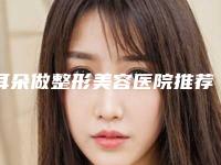 耳朵做整形美容医院推荐：耳朵做整形美容医院前30佳榜单详解