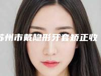 苏州市戴隐形牙套矫正收费标准好不好-苏州市戴隐形牙套矫正价格
