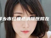 萍乡市红痤疮消除医院在榜名单前十名好还实惠（萍乡优美整形价格及案例在线免费查询）