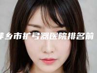 萍乡市扩弓器医院排名前十值得一去（萍乡市扩弓器口腔医院重点分享）