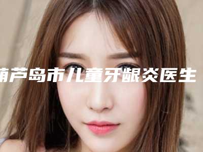 葫芦岛市儿童牙龈炎医生排行前十全新整理-葫芦岛市张会生口腔医生