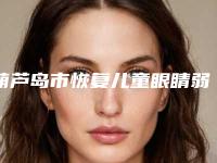 葫芦岛市恢复儿童眼睛弱视费用表明细2025项目公示公开(恢复儿童眼睛弱视均价为：6788元)