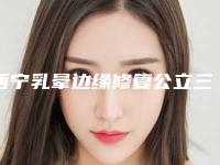 西宁乳晕边缘修复公立三甲测评与费用全解析！