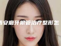 西安磨牙根管治疗整形怎样做才最安全