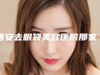 西安去眼袋美容医院那家好（西安去眼袋哪家医院好）