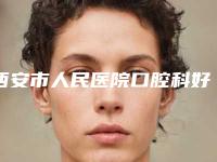 西安市人民医院口腔科好不好-价目表推荐