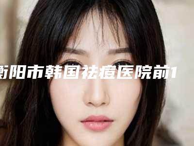 衡阳市韩国祛痘医院前10名强榜实力推荐(衡阳市韩国祛痘整形医院)
