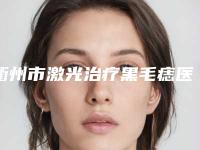 衢州市激光治疗黑毛痣医生排名榜前十位好还实惠-毛荷英医生赢得网友极佳口碑赞赏