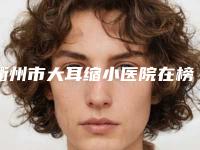 衢州市大耳缩小医院在榜清单前十位更新啦-衢州芘丽芙美容是权威专家上榜