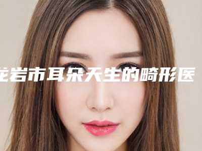 龙岩市耳朵天生的畸形医院排行十强技术口碑俱佳(龙岩美度医疗美容门诊部排名前十医)