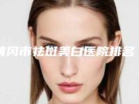 黄冈市祛斑美白医院排名榜前十强强势回归-武汉博美医疗美容门诊部是权威专家上榜