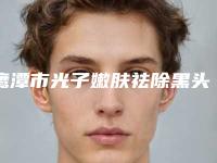 鹰潭市光子嫩肤祛除黑头医院上榜名单前十强大综合(鹰潭市光子嫩肤祛除黑头整形医院)