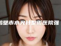 鹤壁市水光针整形医院强榜网友盛赞（鹤壁市水光针整形整形医院）
