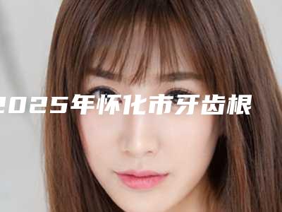 2025年怀化市牙齿根管治疗医院排名榜前十惊喜上线-怀化市牙齿根管治疗口腔医院