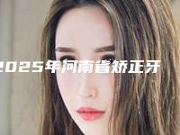 2025年河南省矫正牙齿矫正坏了医院上榜清单前十强强榜入围分析-河南省矫正牙齿矫正坏了口腔医院