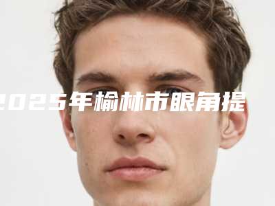 2025年榆林市眼角提升手术医院上榜清单挺出名(榆林榆爱悦己医疗美容诊所扒一扒医生)