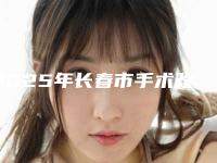2025年长春市手术改脸型医院排名榜top10全新资料(长春爱度医疗美容门诊部审美技术在线_)